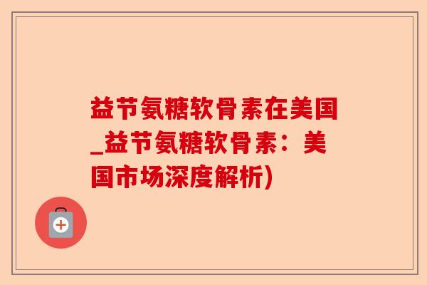 益节氨糖软骨素在美国_益节氨糖软骨素：美国市场深度解析)-第1张图片-关节保镖