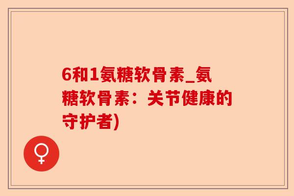 6和1氨糖软骨素_氨糖软骨素：关节健康的守护者)-第1张图片-关节保镖