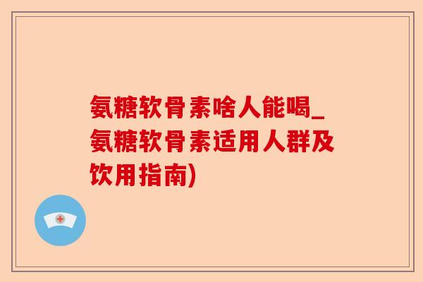 氨糖软骨素啥人能喝_氨糖软骨素适用人群及饮用指南)-第1张图片-关节保镖