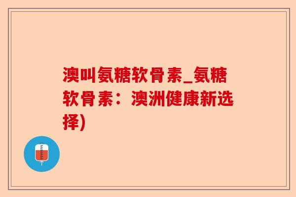 澳叫氨糖软骨素_氨糖软骨素：澳洲健康新选择)-第1张图片-关节保镖