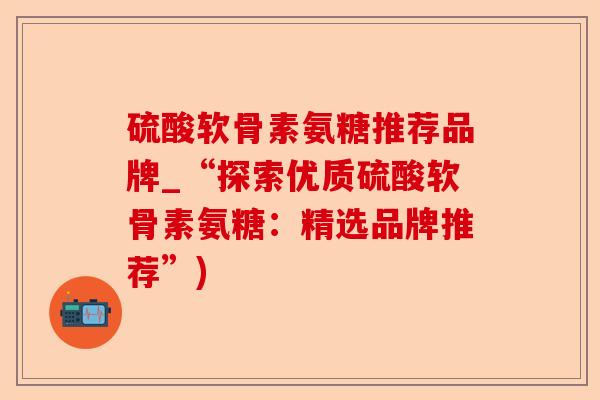 硫酸软骨素氨糖推荐品牌_“探索优质硫酸软骨素氨糖：精选品牌推荐”)-第1张图片-关节保镖