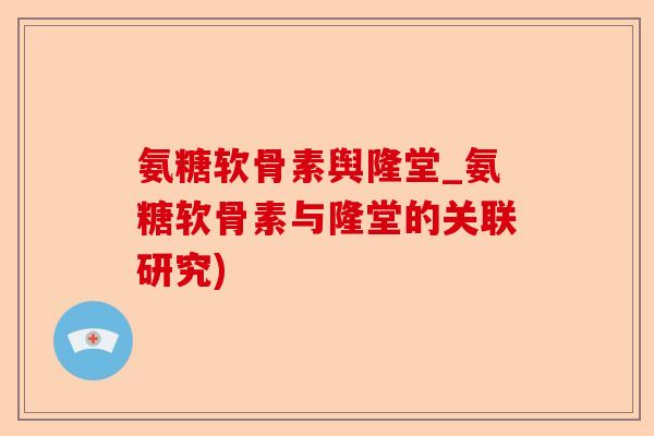 氨糖软骨素舆隆堂_氨糖软骨素与隆堂的关联研究)-第1张图片-关节保镖