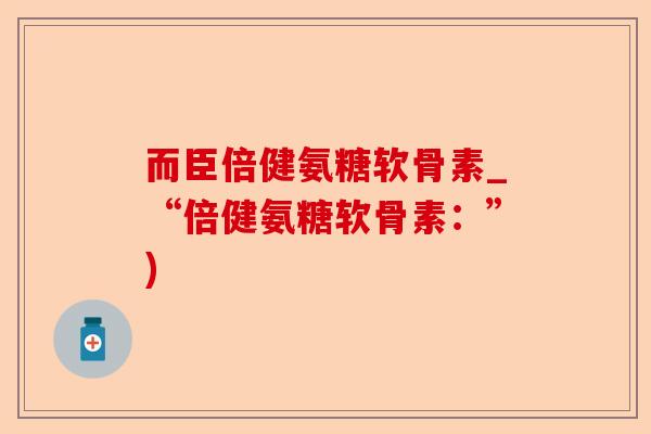 而臣倍健氨糖软骨素_“倍健氨糖软骨素：”)-第1张图片-关节保镖