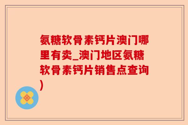 氨糖软骨素钙片澳门哪里有卖_澳门地区氨糖软骨素钙片销售点查询)-第1张图片-关节保镖
