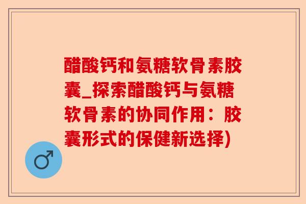 醋酸钙和氨糖软骨素胶囊_探索醋酸钙与氨糖软骨素的协同作用：胶囊形式的保健新选择)