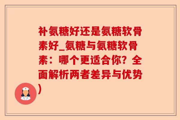 补氨糖好还是氨糖软骨素好_氨糖与氨糖软骨素：哪个更适合你？全面解析两者差异与优势)-第1张图片-关节保镖