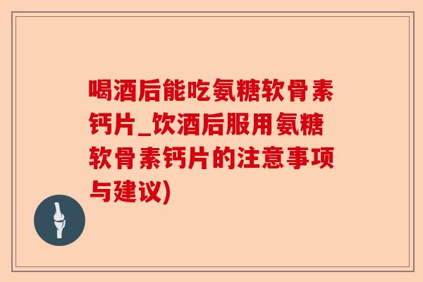 喝酒后能吃氨糖软骨素钙片_饮酒后服用氨糖软骨素钙片的注意事项与建议)-第1张图片-关节保镖