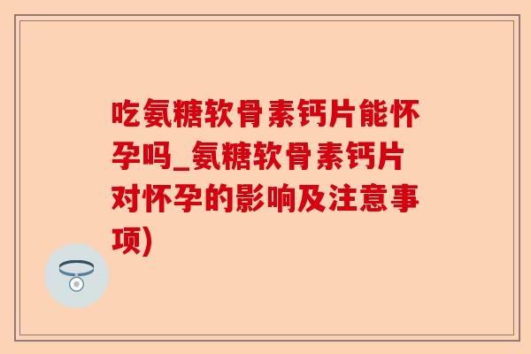 吃氨糖软骨素钙片能怀孕吗_氨糖软骨素钙片对怀孕的影响及注意事项)