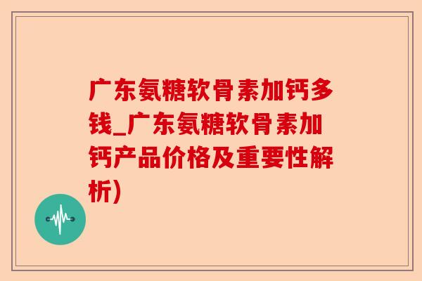 广东氨糖软骨素加钙多钱_广东氨糖软骨素加钙产品价格及重要性解析)-第1张图片-关节保镖