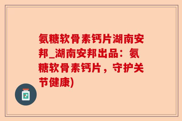 氨糖软骨素钙片湖南安邦_湖南安邦出品：氨糖软骨素钙片，守护关节健康)-第1张图片-关节保镖