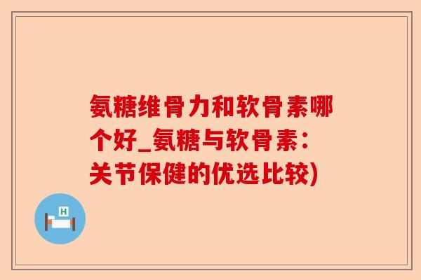 氨糖维骨力和软骨素哪个好_氨糖与软骨素：关节保健的优选比较)-第1张图片-关节保镖