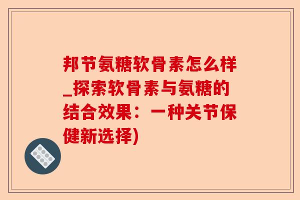 邦节氨糖软骨素怎么样_探索软骨素与氨糖的结合效果：一种关节保健新选择)-第1张图片-关节保镖