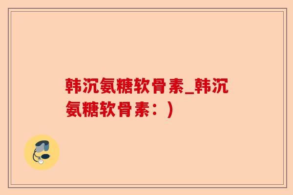 韩沉氨糖软骨素_韩沉氨糖软骨素：)-第1张图片-关节保镖