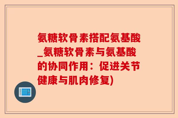 氨糖软骨素搭配氨基酸_氨糖软骨素与氨基酸的协同作用：促进关节健康与肌肉修复)-第1张图片-关节保镖