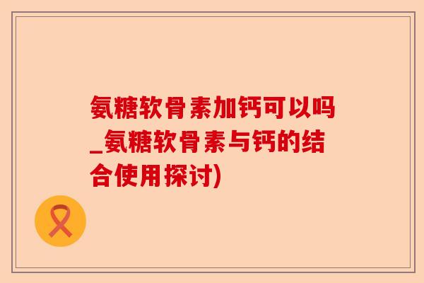 氨糖软骨素加钙可以吗_氨糖软骨素与钙的结合使用探讨)-第1张图片-关节保镖
