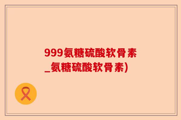 999氨糖硫酸软骨素_氨糖硫酸软骨素)-第1张图片-关节保镖