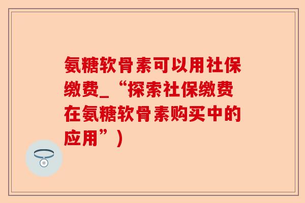 氨糖软骨素可以用社保缴费_“探索社保缴费在氨糖软骨素购买中的应用”)-第1张图片-关节保镖