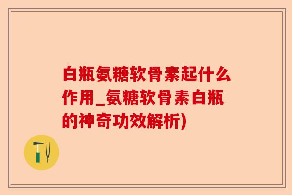 白瓶氨糖软骨素起什么作用_氨糖软骨素白瓶的神奇功效解析)-第1张图片-关节保镖