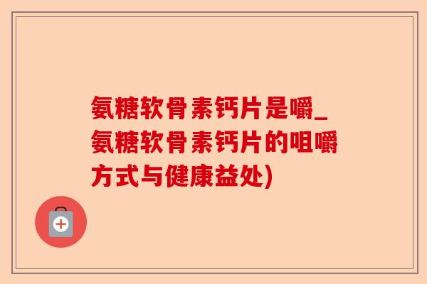 氨糖软骨素钙片是嚼_氨糖软骨素钙片的咀嚼方式与健康益处)-第1张图片-关节保镖