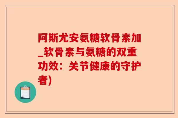 阿斯尤安氨糖软骨素加_软骨素与氨糖的双重功效：关节健康的守护者)