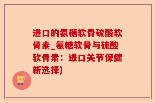 进口的氨糖软骨硫酸软骨素_氨糖软骨与硫酸软骨素：进口关节保健新选择)-第1张图片-关节保镖