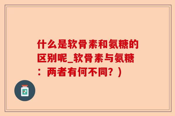 什么是软骨素和氨糖的区别呢_软骨素与氨糖：两者有何不同？)-第1张图片-关节保镖