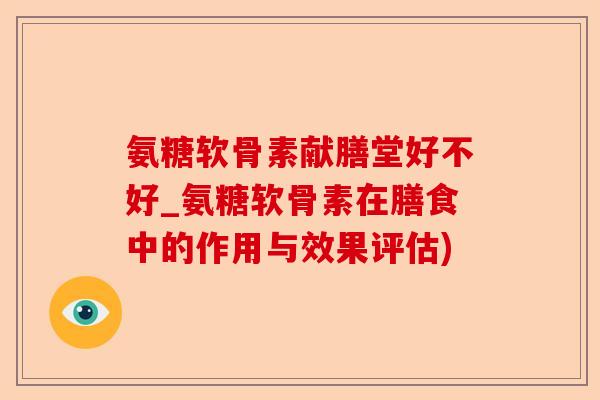 氨糖软骨素献膳堂好不好_氨糖软骨素在膳食中的作用与效果评估)-第1张图片-关节保镖
