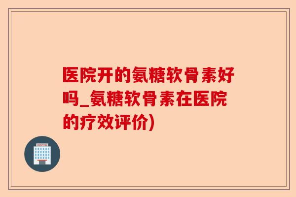 医院开的氨糖软骨素好吗_氨糖软骨素在医院的疗效评价)-第1张图片-关节保镖
