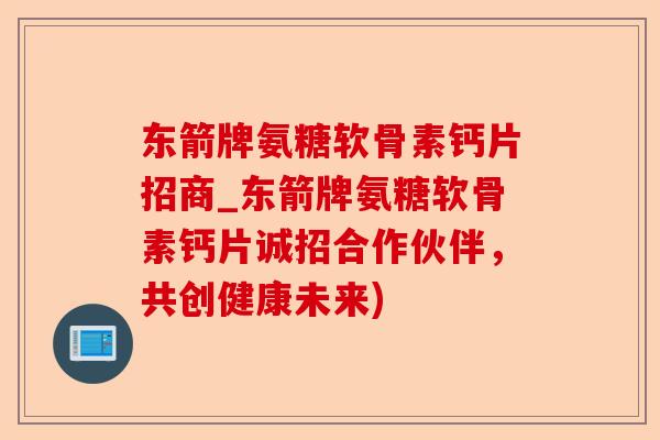东箭牌氨糖软骨素钙片招商_东箭牌氨糖软骨素钙片诚招合作伙伴，共创健康未来)-第1张图片-关节保镖