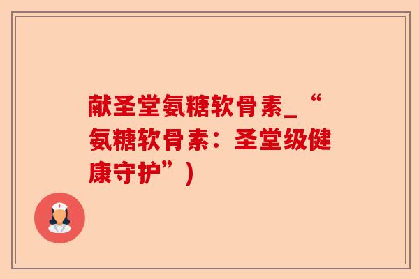 献圣堂氨糖软骨素_“氨糖软骨素：圣堂级健康守护”)-第1张图片-关节保镖