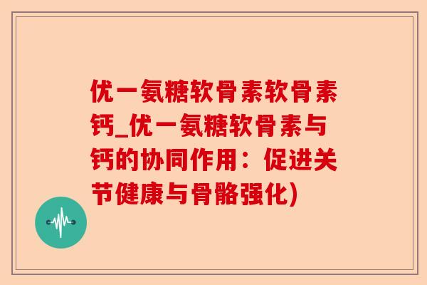 优一氨糖软骨素软骨素钙_优一氨糖软骨素与钙的协同作用：促进关节健康与骨骼强化)