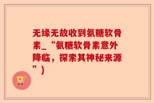无缘无故收到氨糖软骨素_“氨糖软骨素意外降临，探索其神秘来源”)-第1张图片-关节保镖
