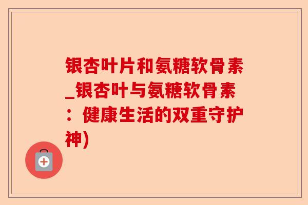 银杏叶片和氨糖软骨素_银杏叶与氨糖软骨素：健康生活的双重守护神)-第1张图片-关节保镖