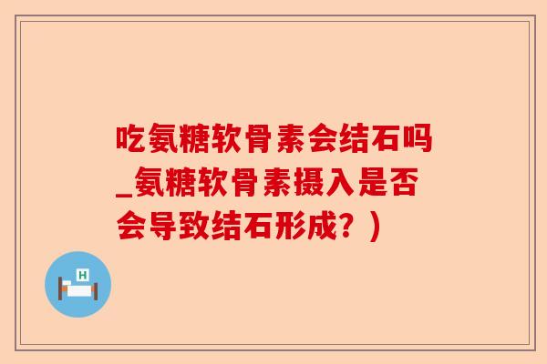 吃氨糖软骨素会结石吗_氨糖软骨素摄入是否会导致结石形成？)-第1张图片-关节保镖