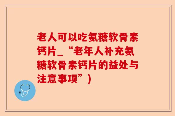 老人可以吃氨糖软骨素钙片_“老年人补充氨糖软骨素钙片的益处与注意事项”)