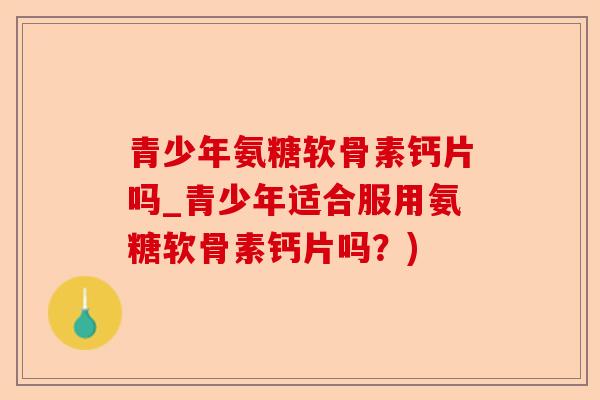 青少年氨糖软骨素钙片吗_青少年适合服用氨糖软骨素钙片吗？)-第1张图片-关节保镖