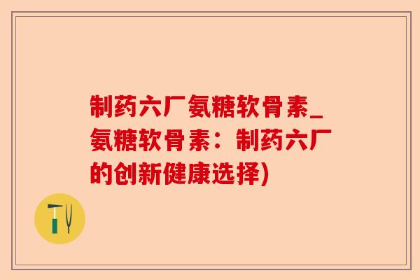 制药六厂氨糖软骨素_氨糖软骨素：制药六厂的创新健康选择)-第1张图片-关节保镖