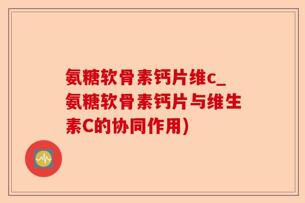 氨糖软骨素钙片维c_氨糖软骨素钙片与维生素C的协同作用)-第1张图片-关节保镖
