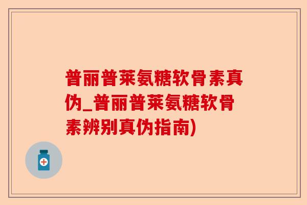 普丽普莱氨糖软骨素真伪_普丽普莱氨糖软骨素辨别真伪指南)