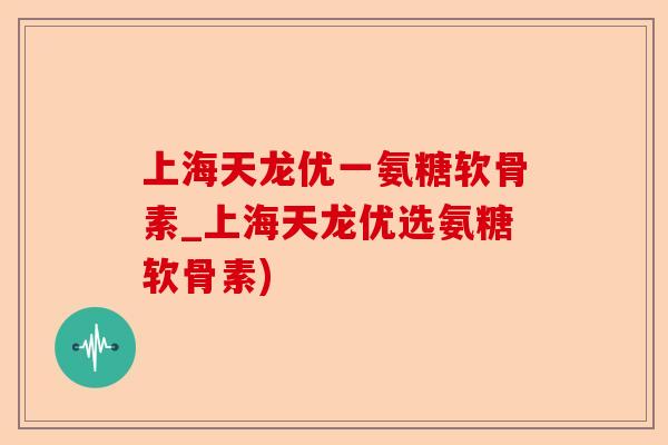 上海天龙优一氨糖软骨素_上海天龙优选氨糖软骨素)-第1张图片-关节保镖