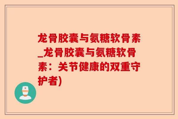 龙骨胶囊与氨糖软骨素_龙骨胶囊与氨糖软骨素：关节健康的双重守护者)-第1张图片-关节保镖