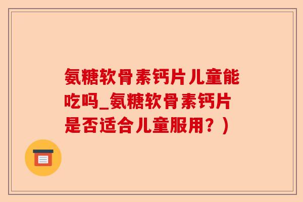 氨糖软骨素钙片儿童能吃吗_氨糖软骨素钙片是否适合儿童服用？)-第1张图片-关节保镖