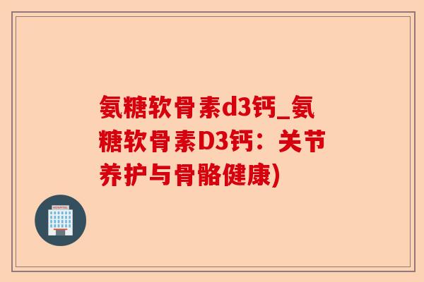 氨糖软骨素d3钙_氨糖软骨素D3钙：关节养护与骨骼健康)-第1张图片-关节保镖