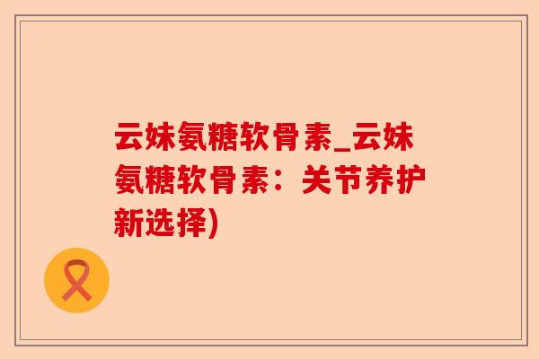 云妹氨糖软骨素_云妹氨糖软骨素：关节养护新选择)-第1张图片-关节保镖