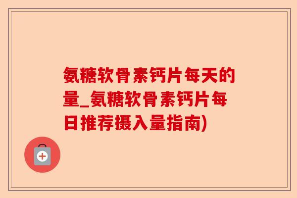 氨糖软骨素钙片每天的量_氨糖软骨素钙片每日推荐摄入量指南)-第1张图片-关节保镖