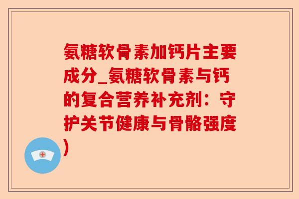 氨糖软骨素加钙片主要成分_氨糖软骨素与钙的复合营养补充剂：守护关节健康与骨骼强度)
