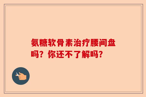 氨糖软骨素治疗腰间盘吗？你还不了解吗？-第1张图片-关节保镖