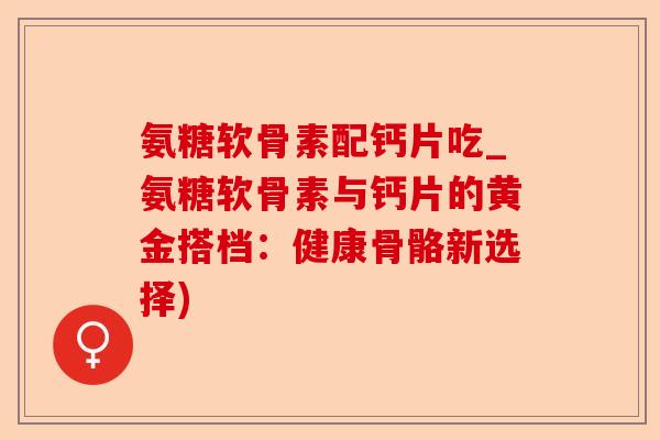 氨糖软骨素配钙片吃_氨糖软骨素与钙片的黄金搭档：健康骨骼新选择)-第1张图片-关节保镖
