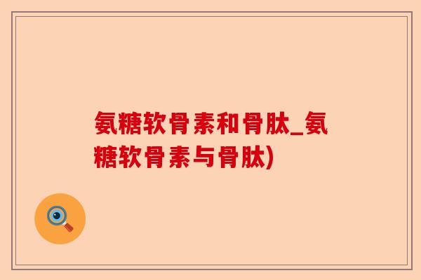 氨糖软骨素和骨肽_氨糖软骨素与骨肽)-第1张图片-关节保镖