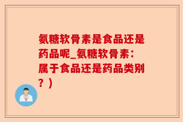 氨糖软骨素是食品还是药品呢_氨糖软骨素：属于食品还是药品类别？)-第1张图片-关节保镖